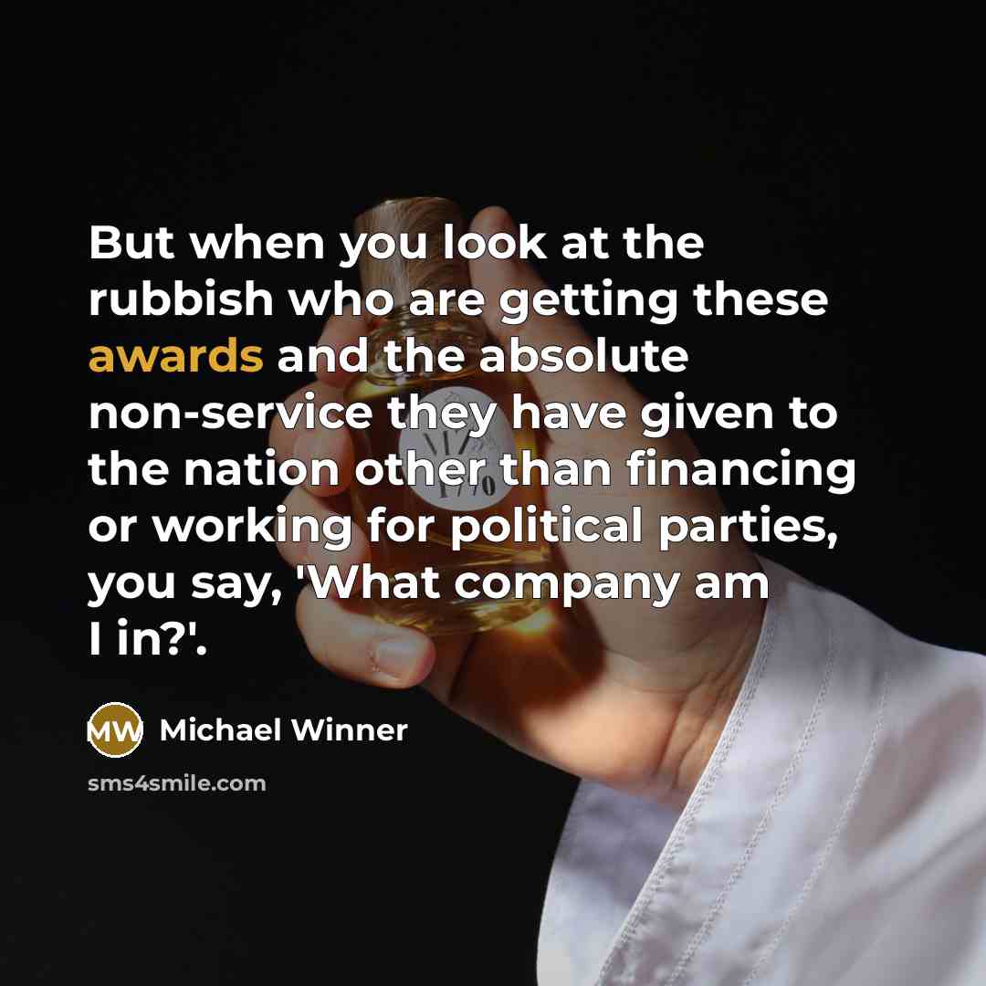 “But when you look at the rubbish who are getting these awards and the absolute non-service they have given to the nation other than financing or working for political parties, you say, 'What company am I in?'.” quote by Michael Winner