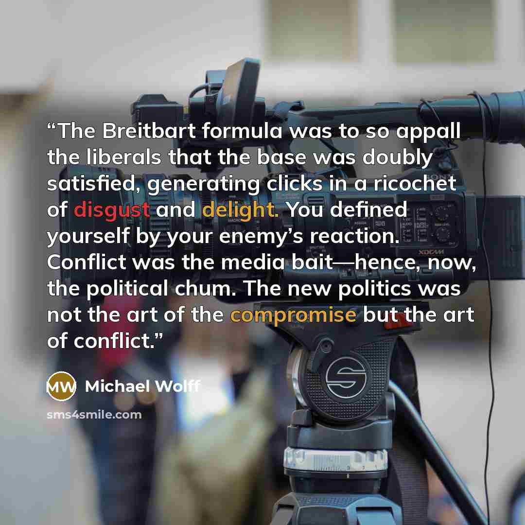 “The Breitbart formula was to so appall the liberals that the base was doubly satisfied, generating clicks in a ricochet of disgust and delight. You defined yourself by your enemy’s reaction. Conflict was the media bait—hence, now, the political chum. The new politics was not the art of the…” quote by Michael Wolff