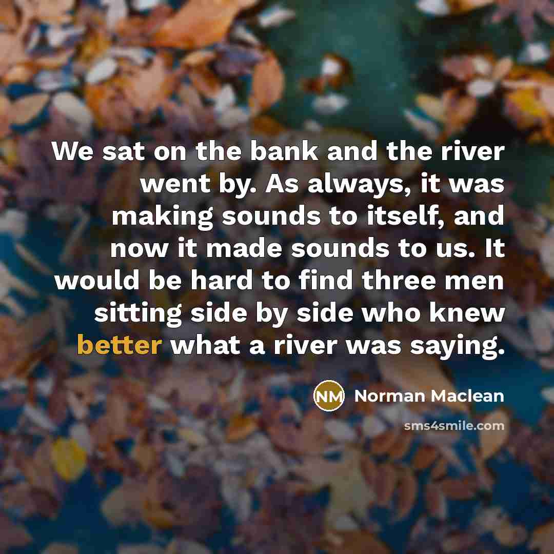 “We sat on the bank and the river went by. As always, it was making sounds to itself, and now it made sounds to us. It would be hard to find three men sitting side by side who knew better what a river was saying.” quote by Norman Maclean
