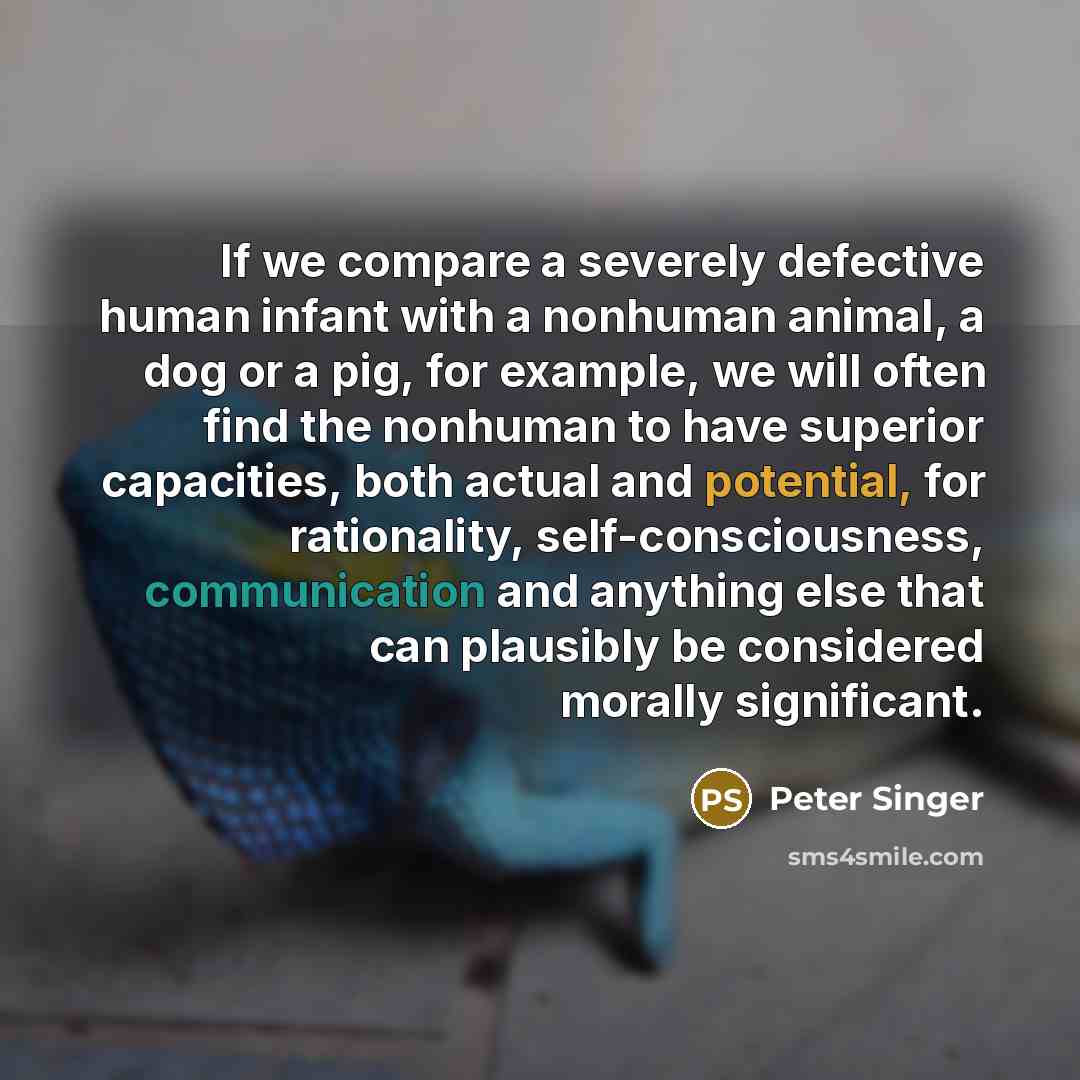 “If we compare a severely defective human infant with a nonhuman animal, a dog or a pig, for example, we will often find the nonhuman to have superior capacities, both actual and potential, for rationality, self-consciousness, communication and anything else that can plausibly be considered morally…” quote by Peter Singer