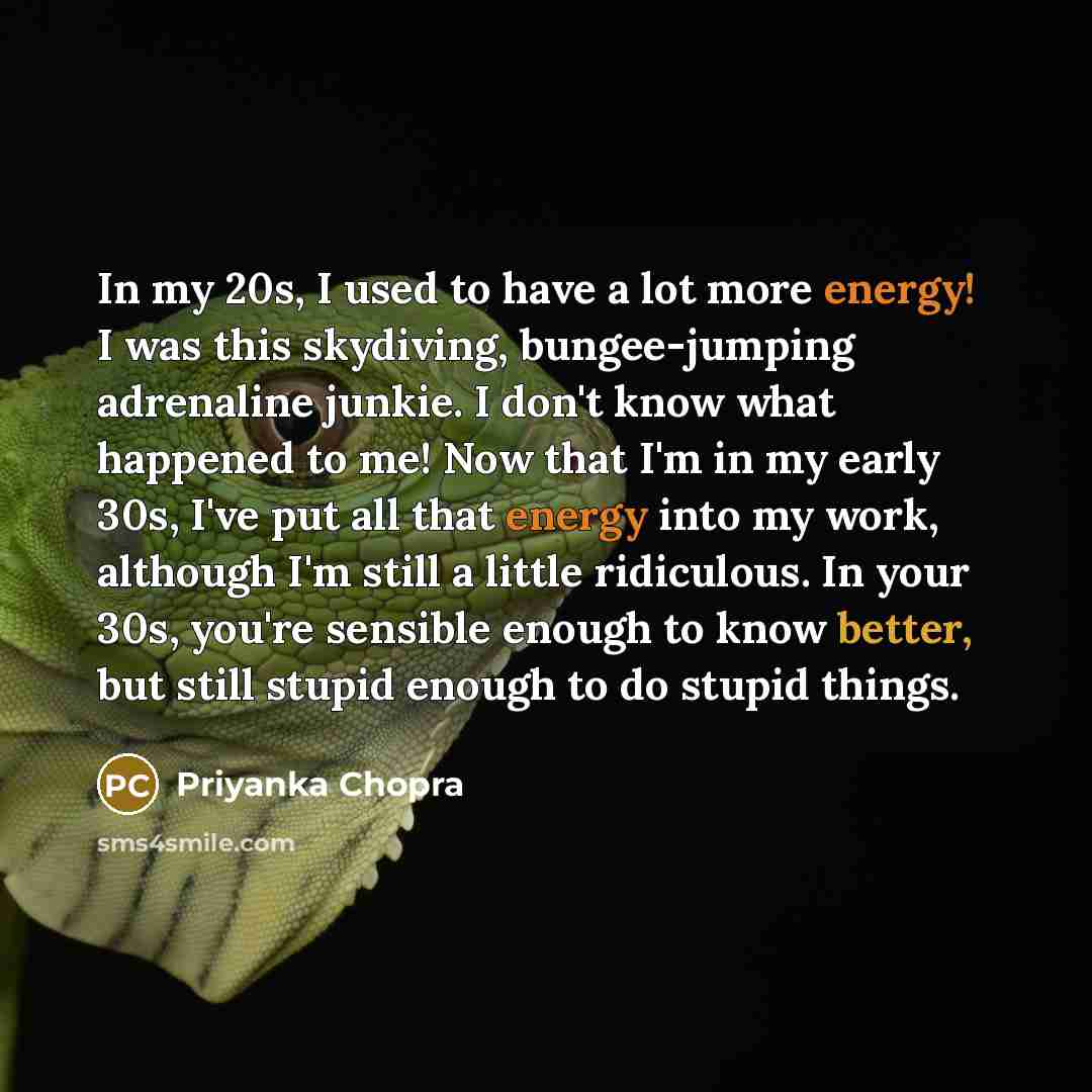 “In my 20s, I used to have a lot more energy! I was this skydiving, bungee-jumping adrenaline junkie. I don't know what happened to me! Now that I'm in my early 30s, I've put all that energy into my work, although I'm still a little ridiculous. In your 30s, you're sensible enough to know better…” quote by Priyanka Chopra