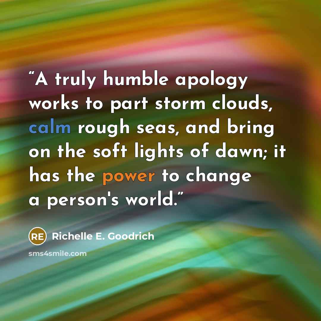 “A truly humble apology works to part storm clouds, calm rough seas, and bring on the soft lights of dawn; it has the power to change a person's world.” quote by Richelle E. Goodrich