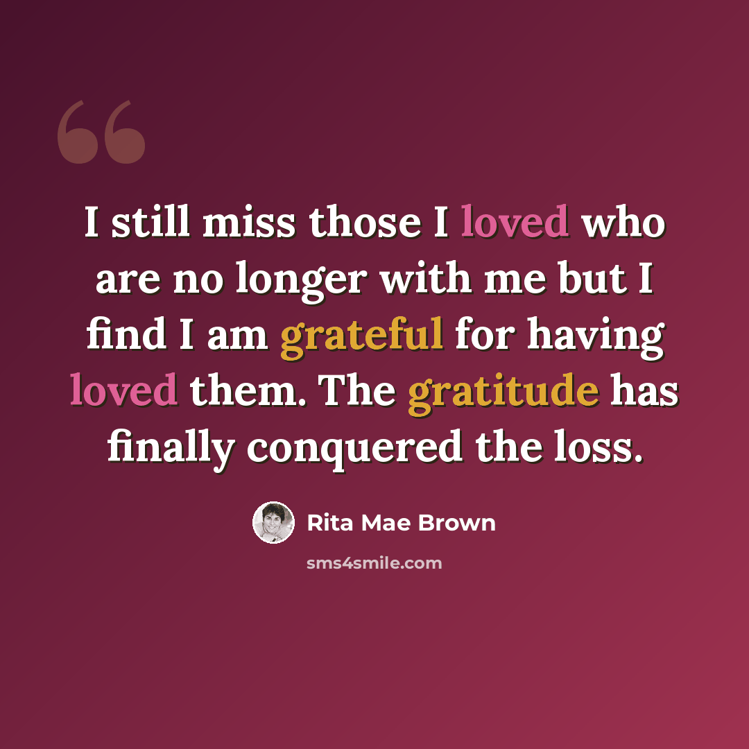 “I still miss those I loved who are no longer with me but I find I am grateful for having loved them. The gratitude has finally conquered the loss.” quote by Rita Mae Brown