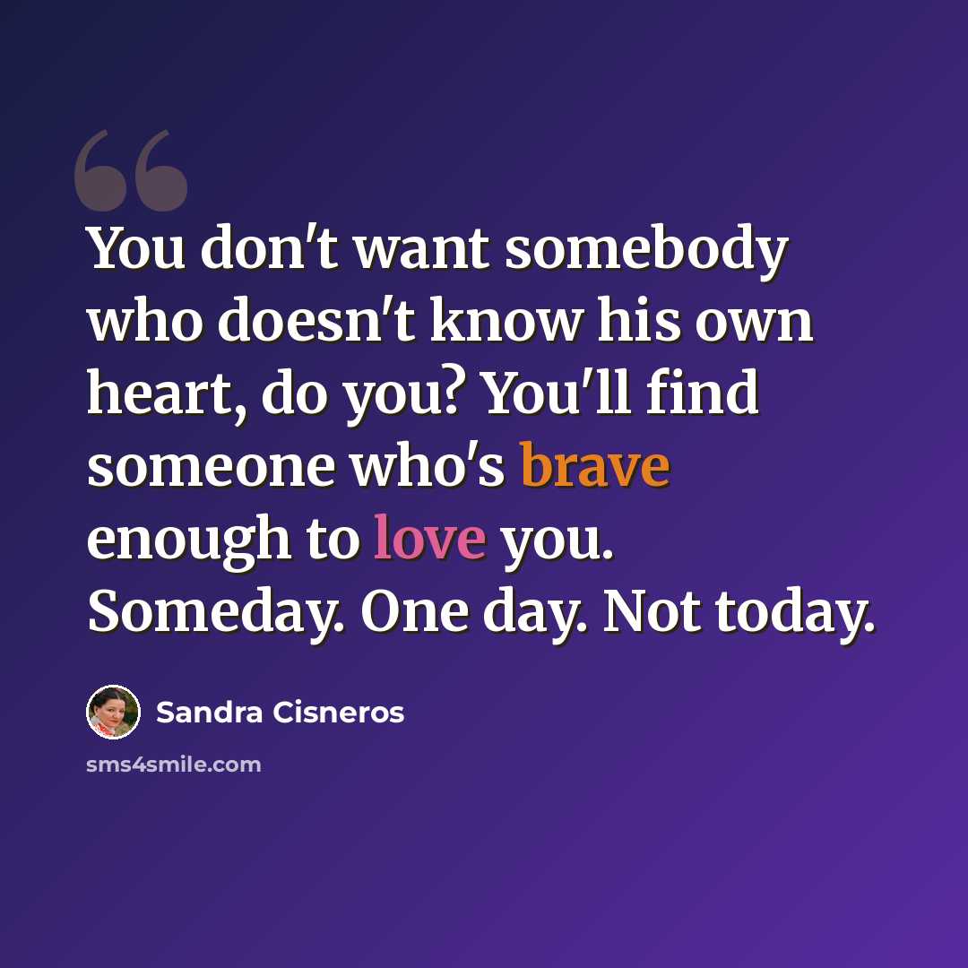 “You don't want somebody who doesn't know his own heart, do you? You'll find someone who's brave enough to love you. Someday. One day. Not today.” quote by Sandra Cisneros