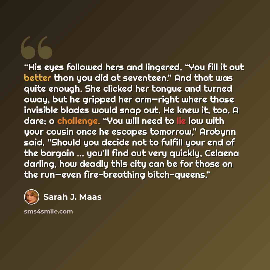 “His eyes followed hers and lingered. “You fill it out better than you did at seventeen.” And that was quite enough. She clicked her tongue and turned away, but he gripped her arm—right where those invisible blades would snap out. He knew it, too. A dare; a challenge. “You will need to lie low with…” quote by Sarah J. Maas