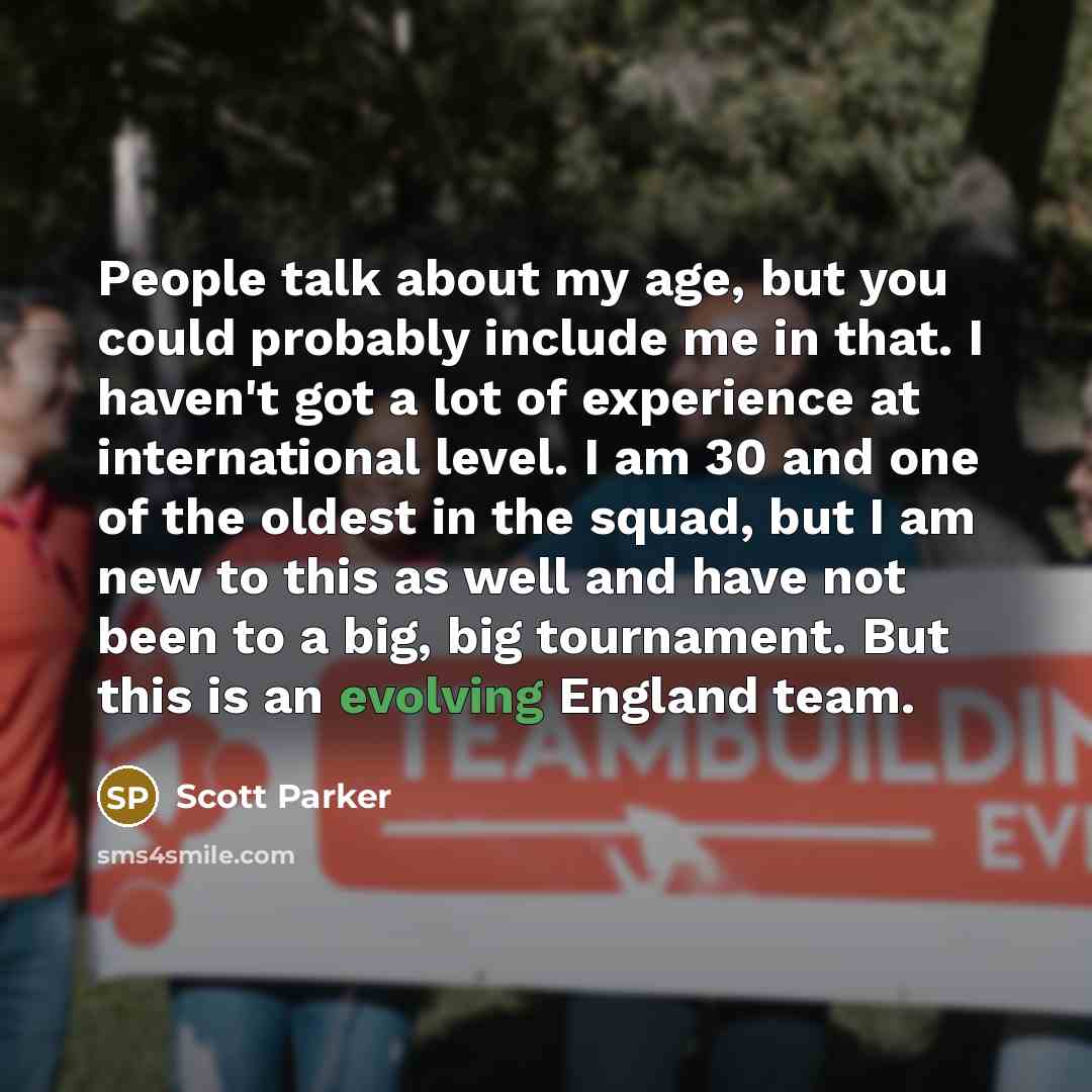 “People talk about my age, but you could probably include me in that. I haven't got a lot of experience at international level. I am 30 and one of the oldest in the squad, but I am new to this as well and have not been to a big, big tournament. But this is an evolving England team.” quote by Scott Parker