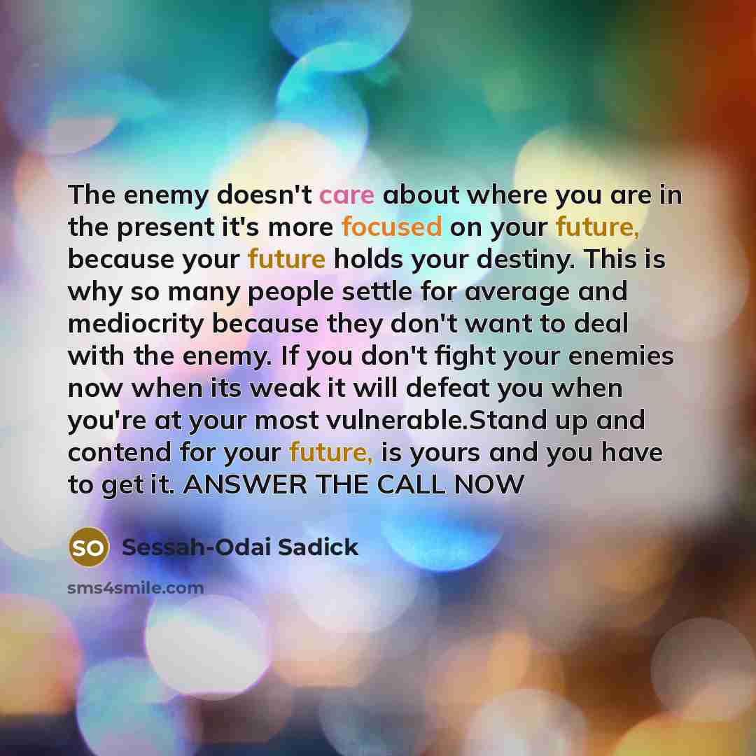 “The enemy doesn't care about where you are in the present it's more focused on your future, because your future holds your destiny. This is why so many people settle for average and mediocrity because they don't want to deal with the enemy. If you don't fight your enemies now when its weak it will…” quote by Sessah-Odai Sadick