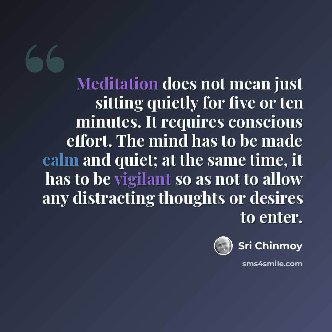 “Meditation does not mean just sitting quietly for five or ten minutes. It requires conscious effort. The mind has to be made calm and quiet; at the same time, it has to be vigilant so as not to allow any distracting thoughts or desires to enter.” quote by Sri Chinmoy