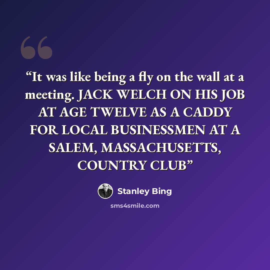 “It was like being a fly on the wall at a meeting. JACK WELCH ON HIS JOB AT AGE TWELVE AS A CADDY FOR LOCAL BUSINESSMEN AT A SALEM, MASSACHUSETTS, COUNTRY CLUB” quote by Stanley Bing