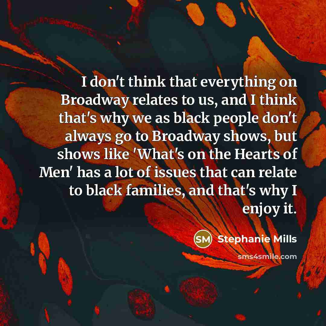 “I don't think that everything on Broadway relates to us, and I think that's why we as black people don't always go to Broadway shows, but shows like 'What's on the Hearts of Men' has a lot of issues that can relate to black families, and that's why I enjoy it.” quote by Stephanie Mills