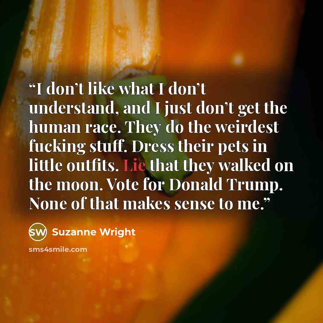“I don’t like what I don’t understand, and I just don’t get the human race. They do the weirdest fucking stuff. Dress their pets in little outfits. Lie that they walked on the moon. Vote for Donald Trump. None of that makes sense to me.” quote by Suzanne Wright