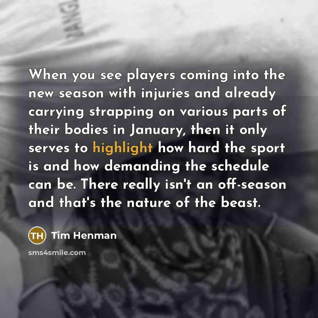 “When you see players coming into the new season with injuries and already carrying strapping on various parts of their bodies in January, then it only serves to highlight how hard the sport is and how demanding the schedule can be. There really isn't an off-season and that's the nature of the beast.” quote by Tim Henman