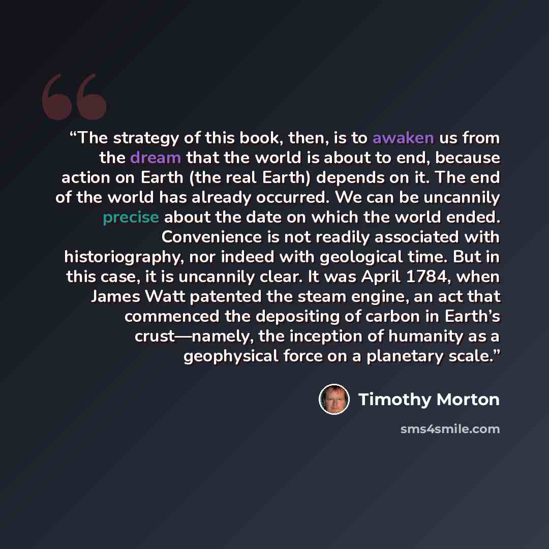 “The strategy of this book, then, is to awaken us from the dream that the world is about to end, because action on Earth (the real Earth) depends on it. The end of the world has already occurred. We can be uncannily precise about the date on which the world ended. Convenience is not readily…” quote by Timothy Morton
