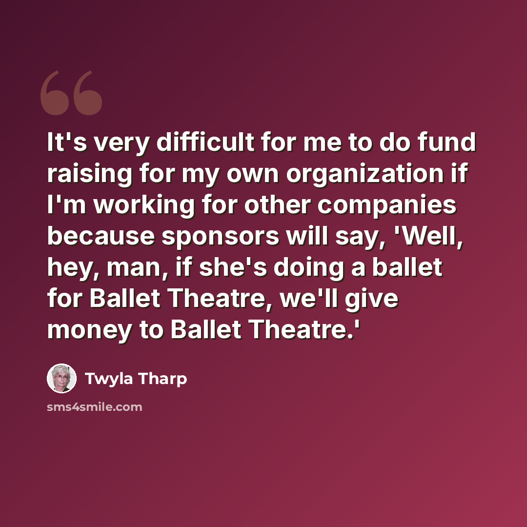 “It's very difficult for me to do fund raising for my own organization if I'm working for other companies because sponsors will say, 'Well, hey, man, if she's doing a ballet for Ballet Theatre, we'll give money to Ballet Theatre.'” quote by Twyla Tharp