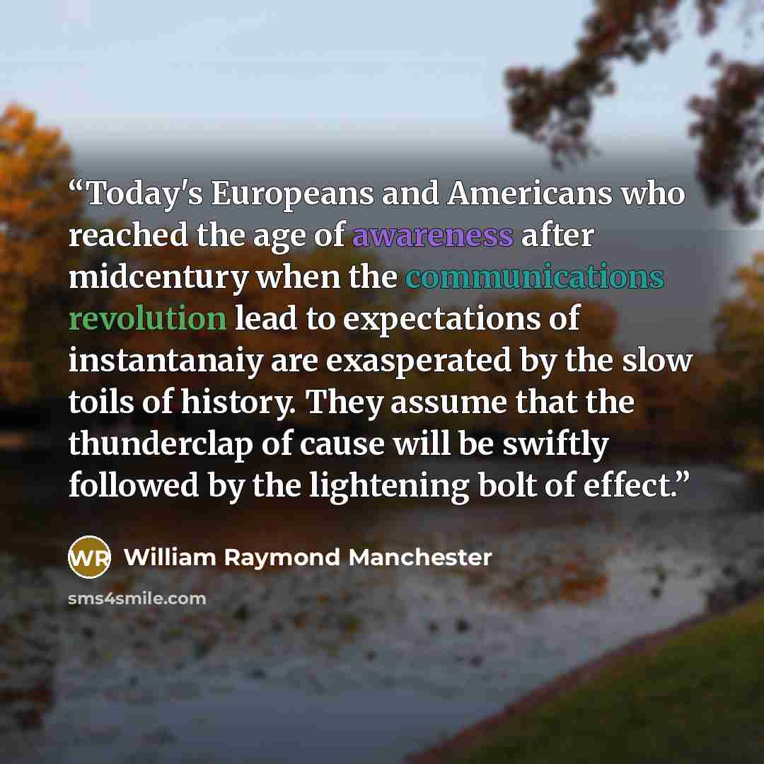 “Today's Europeans and Americans who reached the age of awareness after midcentury when the communications revolution lead to expectations of instantanaiy are exasperated by the slow toils of history. They assume that the thunderclap of cause will be swiftly followed by the lightening bolt of effect.” quote by William Raymond Manchester