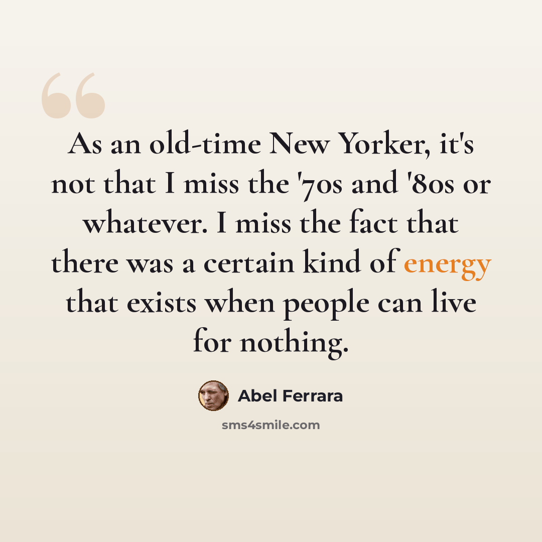 “As an old-time New Yorker, it's not that I miss the '70s and '80s or whatever. I miss the fact that there was a certain kind of energy that exists when people can live for nothing.” quote by Abel Ferrara