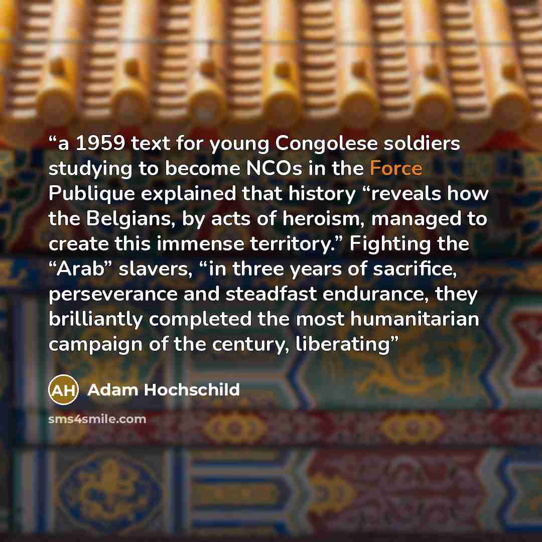 “a 1959 text for young Congolese soldiers studying to become NCOs in the Force Publique explained that history “reveals how the Belgians, by acts of heroism, managed to create this immense territory.” Fighting the “Arab” slavers, “in three years of sacrifice, perseverance and steadfast endurance…” quote by Adam Hochschild