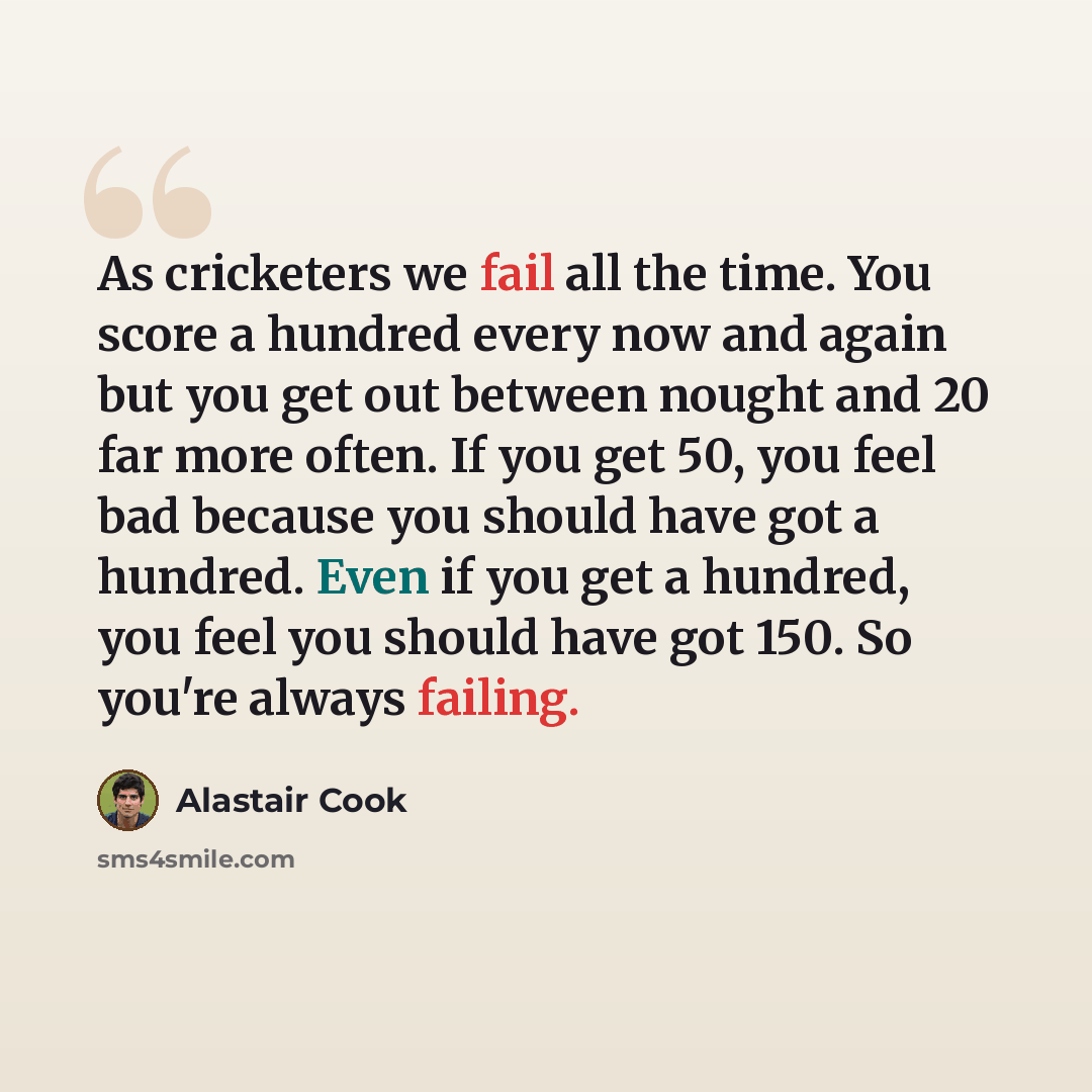“As cricketers we fail all the time. You score a hundred every now and again but you get out between nought and 20 far more often. If you get 50, you feel bad because you should have got a hundred. Even if you get a hundred, you feel you should have got 150. So you're always failing.” quote by Alastair Cook