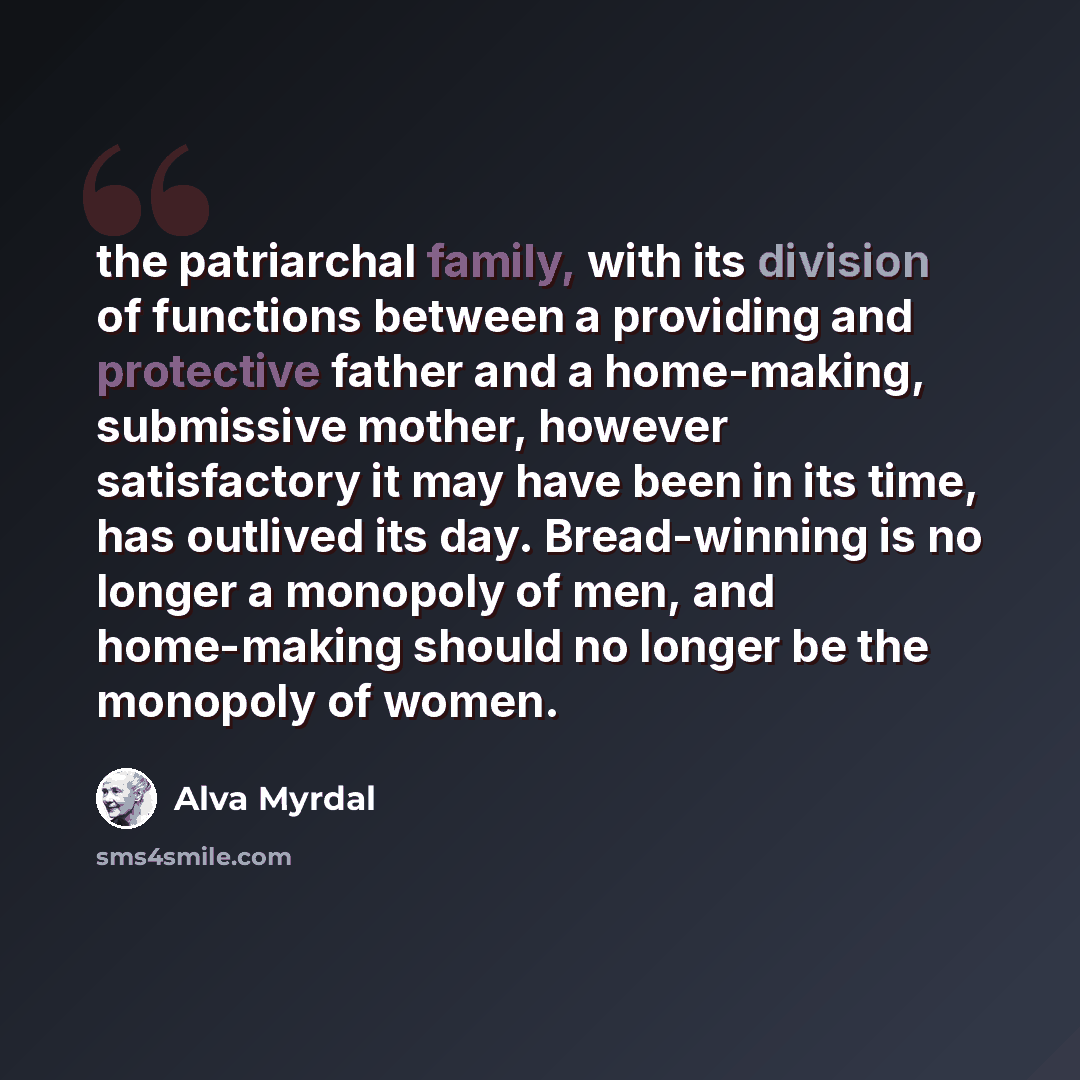 “the patriarchal family, with its division of functions between a providing and protective father and a home-making, submissive mother, however satisfactory it may have been in its time, has outlived its day. Bread-winning is no longer a monopoly of men, and home-making should no longer be the…” quote by Alva Myrdal