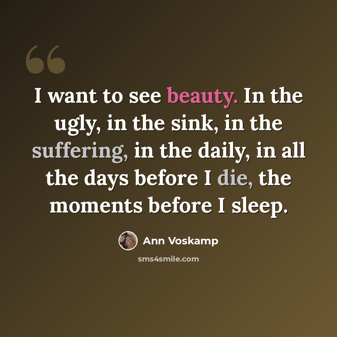“I want to see beauty. In the ugly, in the sink, in the suffering, in the daily, in all the days before I die, the moments before I sleep.” quote by Ann Voskamp