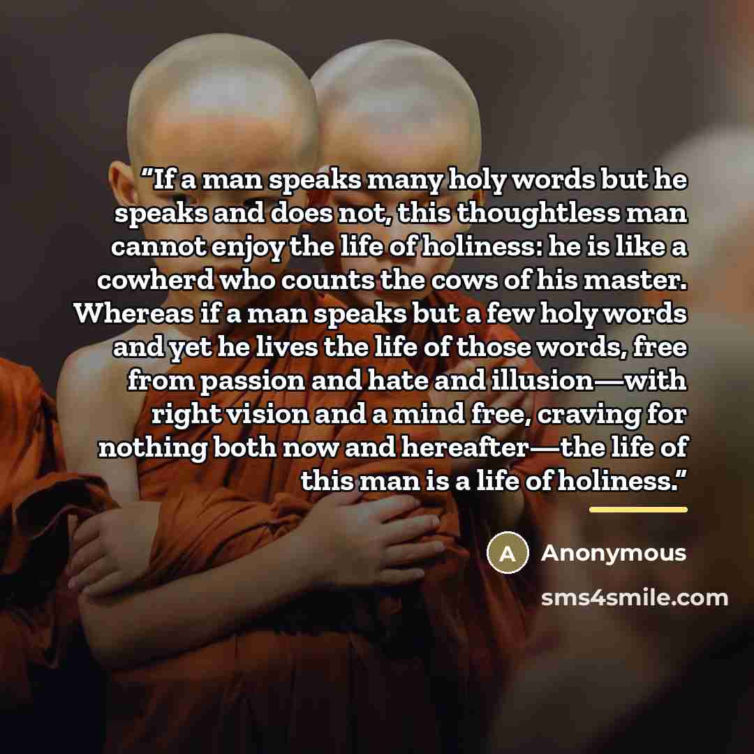 “If a man speaks many holy words but he speaks and does not, this thoughtless man cannot enjoy the life of holiness: he is like a cowherd who counts the cows of his master. Whereas if a man speaks but a few holy words and yet he lives the life of those words, free from passion and hate and…” quote by Anonymous