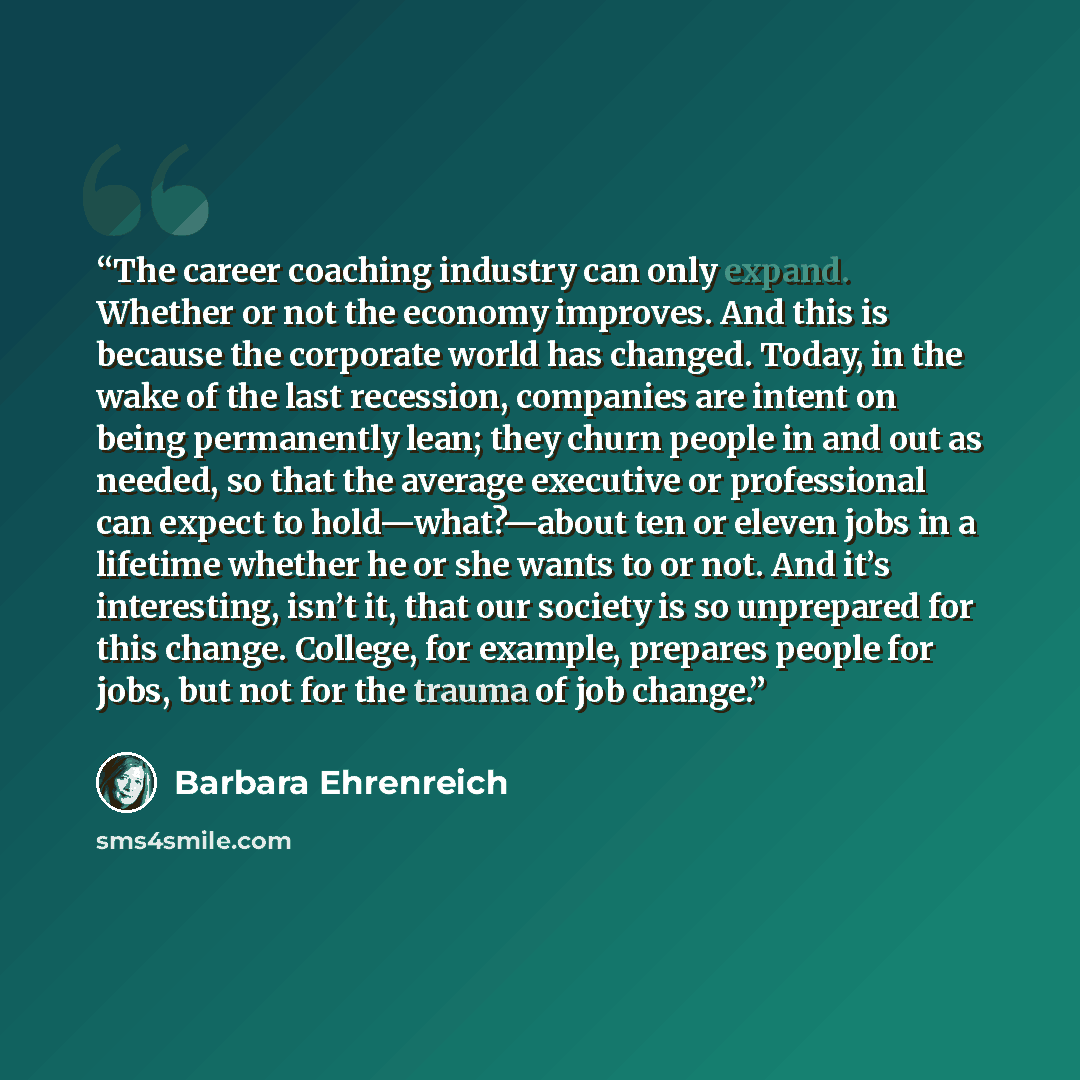 “The career coaching industry can only expand. Whether or not the economy improves. And this is because the corporate world has changed. Today, in the wake of the last recession, companies are intent on being permanently lean; they churn people in and out as needed, so that the average executive or…” quote by Barbara Ehrenreich