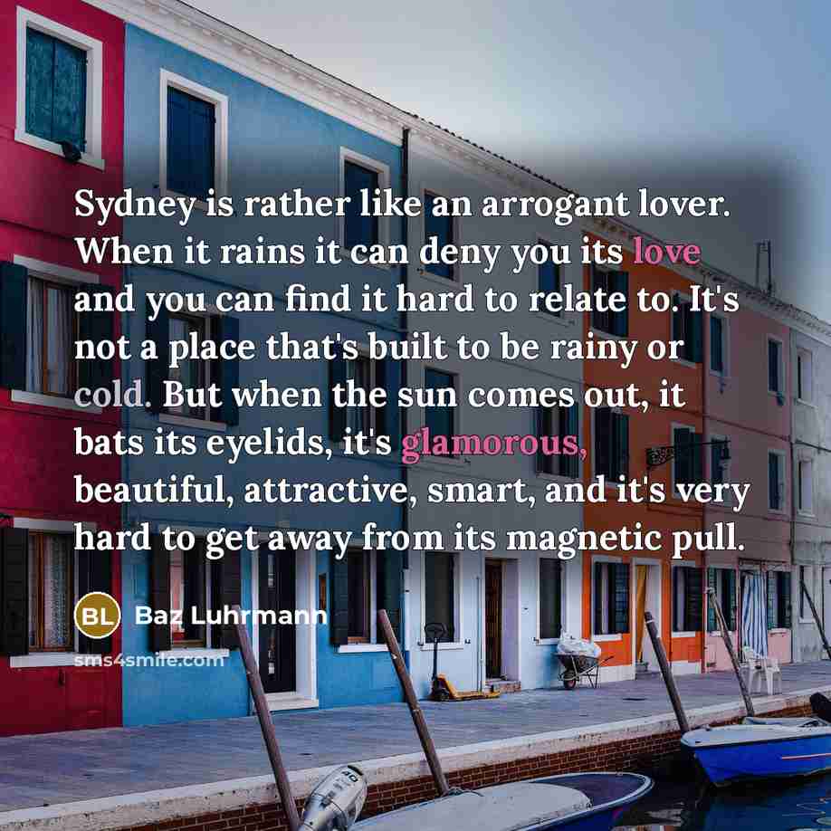 “Sydney is rather like an arrogant lover. When it rains it can deny you its love and you can find it hard to relate to. It's not a place that's built to be rainy or cold. But when the sun comes out, it bats its eyelids, it's glamorous, beautiful, attractive, smart, and it's very hard to get away…” quote by Baz Luhrmann
