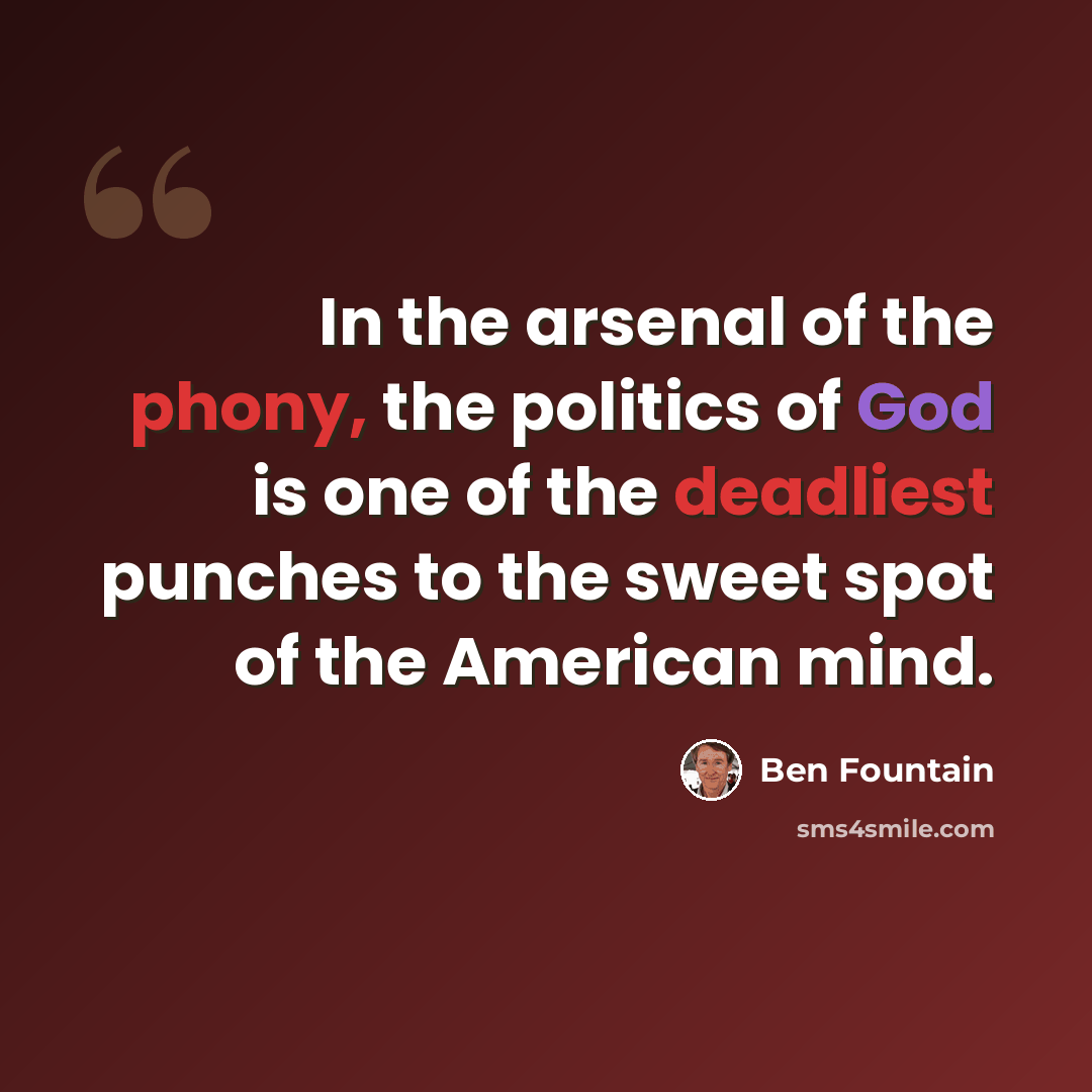 “In the arsenal of the phony, the politics of God is one of the deadliest punches to the sweet spot of the American mind.” quote by Ben Fountain