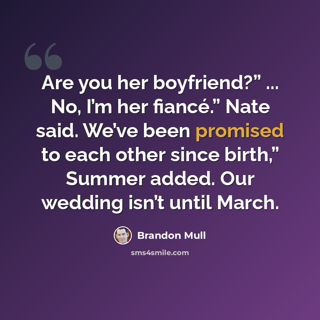 “Are you her boyfriend?” ... No, I’m her fiancé.” Nate said. We’ve been promised to each other since birth,” Summer added. Our wedding isn’t until March.” quote by Brandon Mull