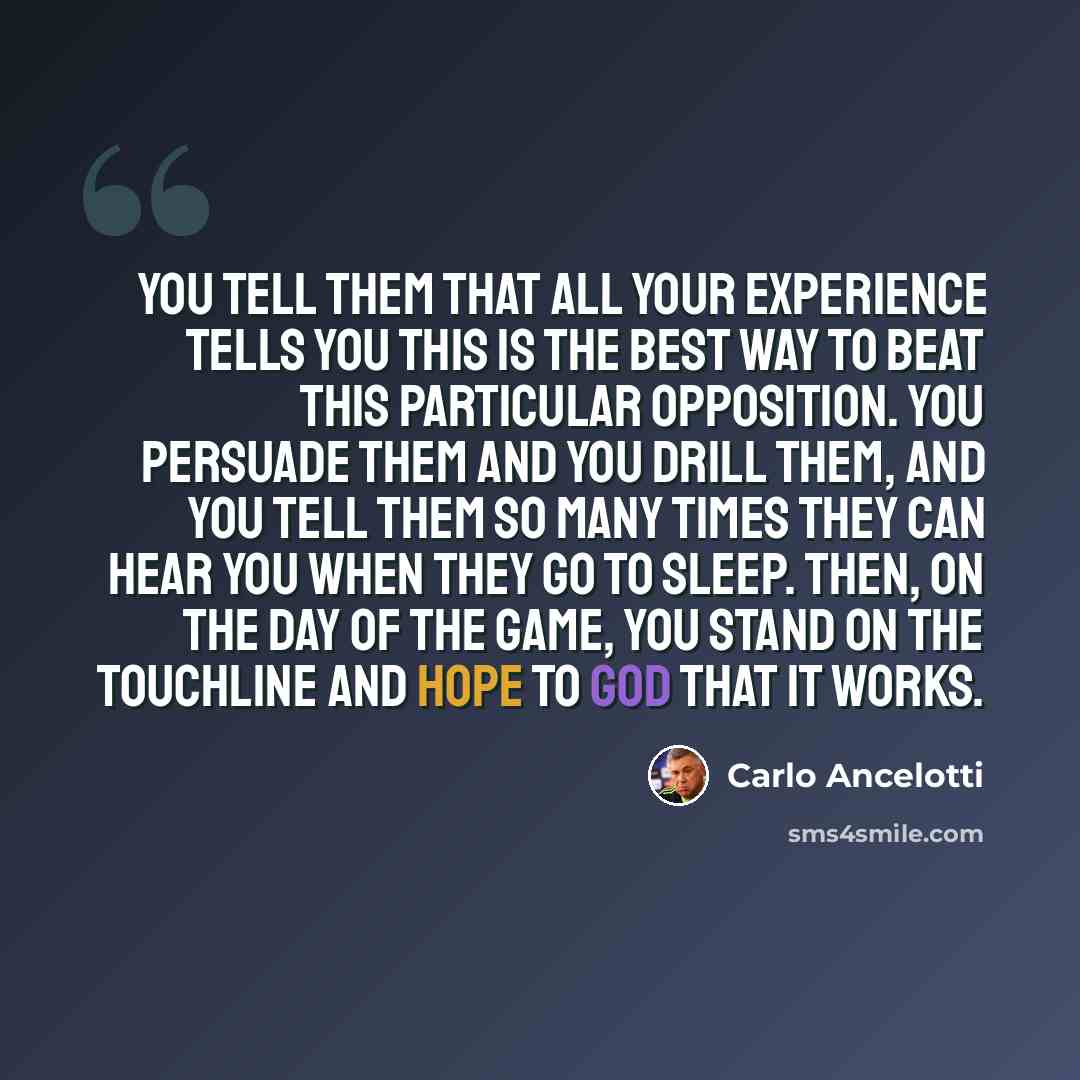 “You tell them that all your experience tells you this is the best way to beat this particular opposition. You persuade them and you drill them, and you tell them so many times they can hear you when they go to sleep. Then, on the day of the game, you stand on the touchline and hope to God that it…” quote by Carlo Ancelotti