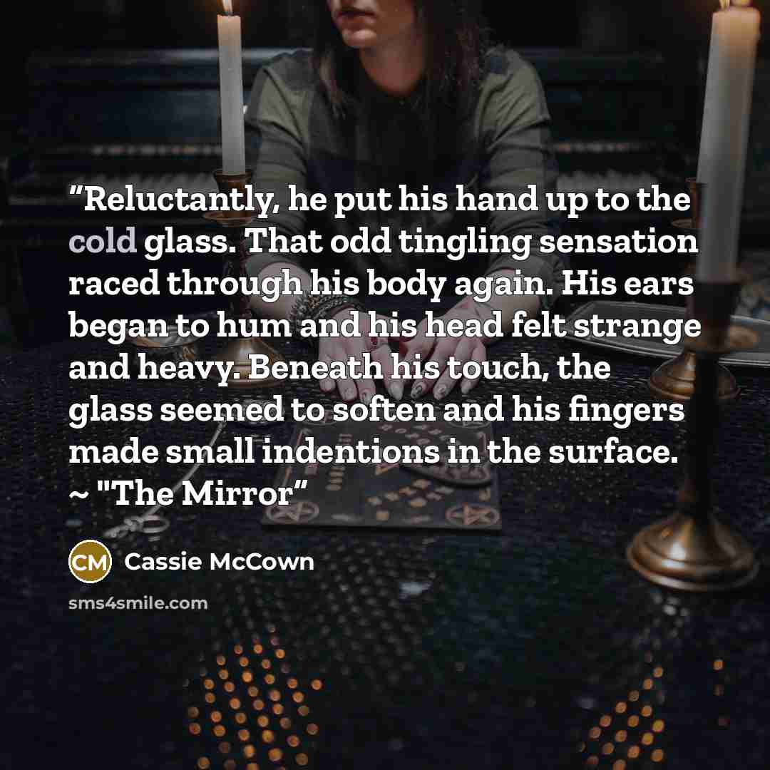 “Reluctantly, he put his hand up to the cold glass. That odd tingling sensation raced through his body again. His ears began to hum and his head felt strange and heavy. Beneath his touch, the glass seemed to soften and his fingers made small indentions in the surface. ~ "The Mirror” quote by Cassie McCown