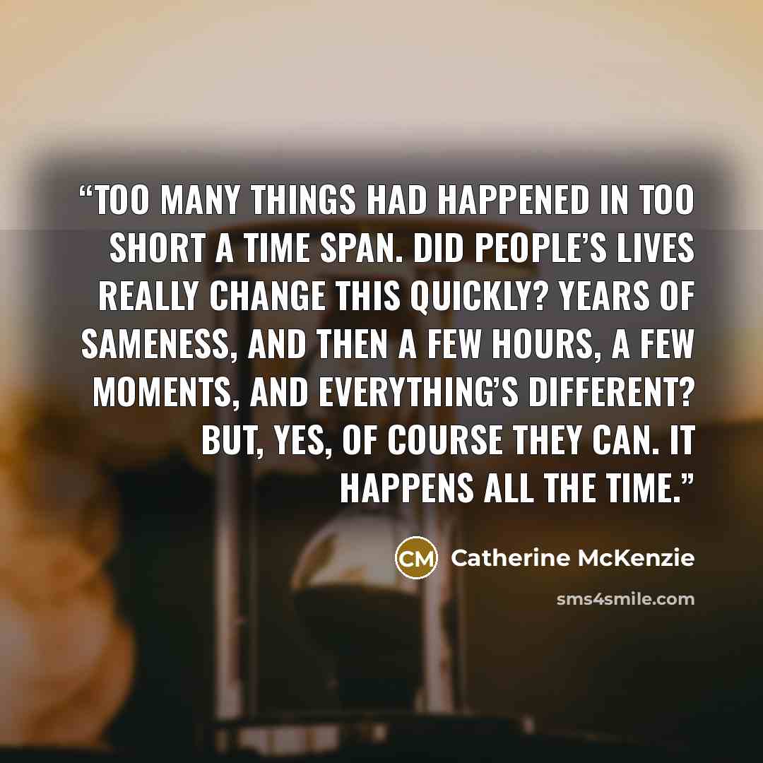 “Too many things had happened in too short a time span. Did people’s lives really change this quickly? Years of sameness, and then a few hours, a few moments, and everything’s different? But, yes, of course they can. It happens all the time.” quote by Catherine McKenzie