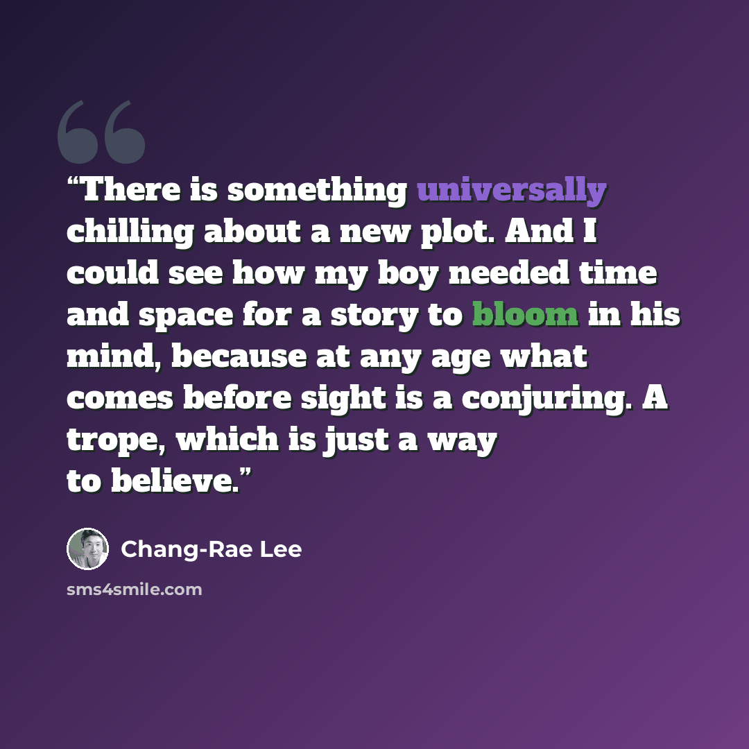 “There is something universally chilling about a new plot. And I could see how my boy needed time and space for a story to bloom in his mind, because at any age what comes before sight is a conjuring. A trope, which is just a way to believe.” quote by Chang-rae Lee