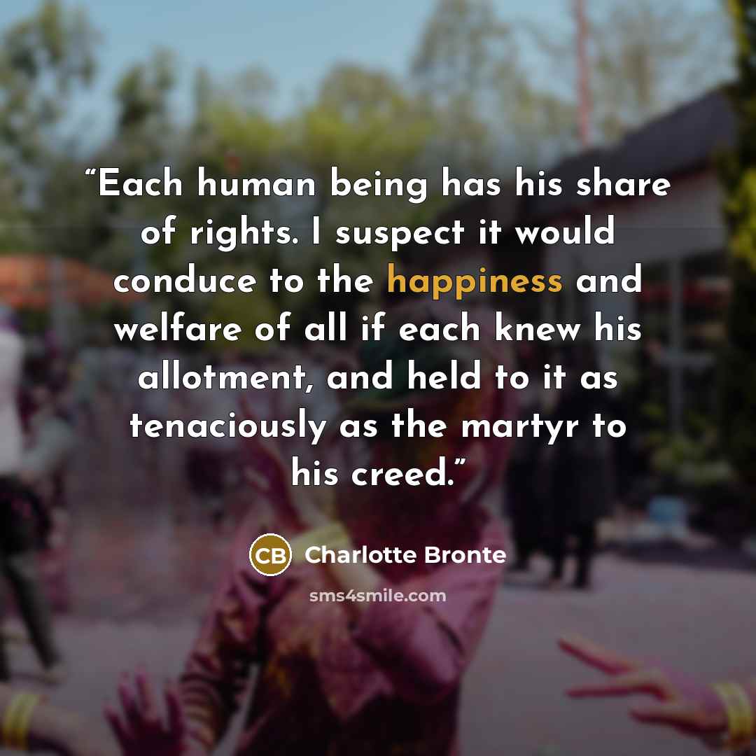 “Each human being has his share of rights. I suspect it would conduce to the happiness and welfare of all if each knew his allotment, and held to it as tenaciously as the martyr to his creed.” quote by Charlotte Brontë
