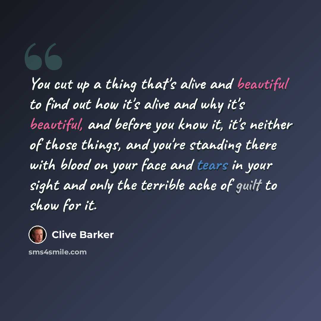 “You cut up a thing that's alive and beautiful to find out how it's alive and why it's beautiful, and before you know it, it's neither of those things, and you're standing there with blood on your face and tears in your sight and only the terrible ache of guilt to show for it.” quote by Clive Barker