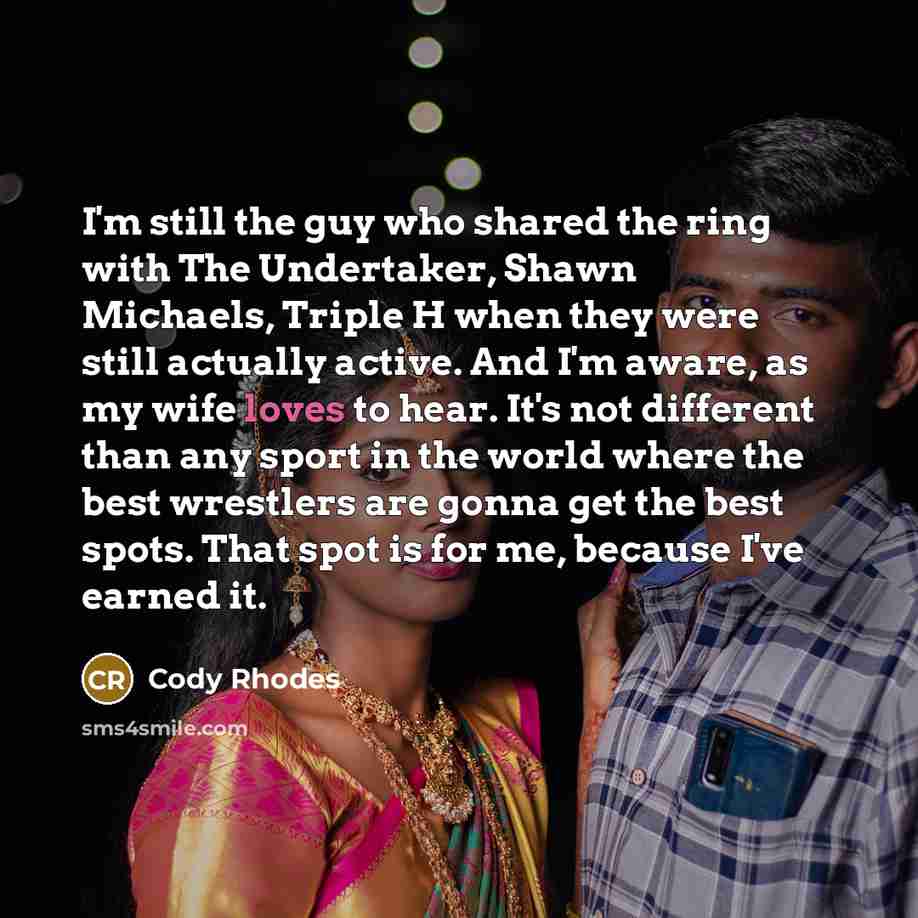 “I'm still the guy who shared the ring with The Undertaker, Shawn Michaels, Triple H when they were still actually active. And I'm aware, as my wife loves to hear. It's not different than any sport in the world where the best wrestlers are gonna get the best spots. That spot is for me, because I've…” quote by Cody Rhodes
