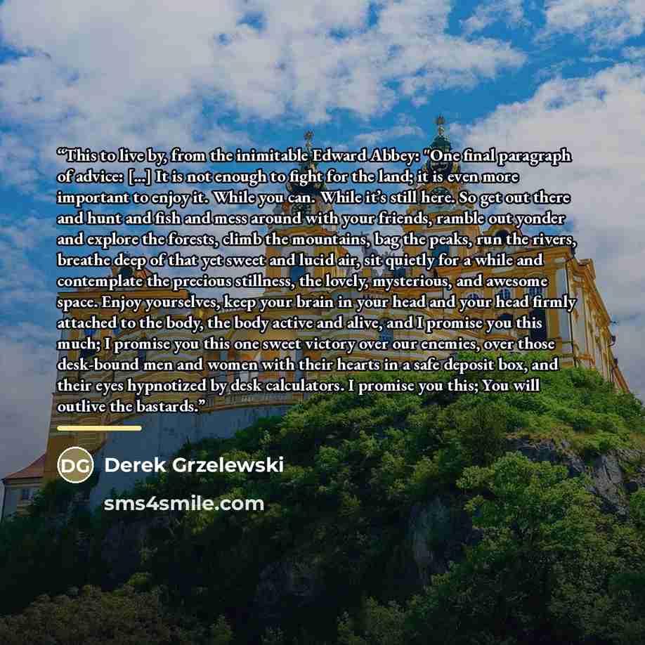“This to live by, from the inimitable Edward Abbey: "One final paragraph of advice: [...] It is not enough to fight for the land; it is even more important to enjoy it. While you can. While it’s still here. So get out there and hunt and fish and mess around with your friends, ramble out yonder and…” quote by Derek Grzelewski
