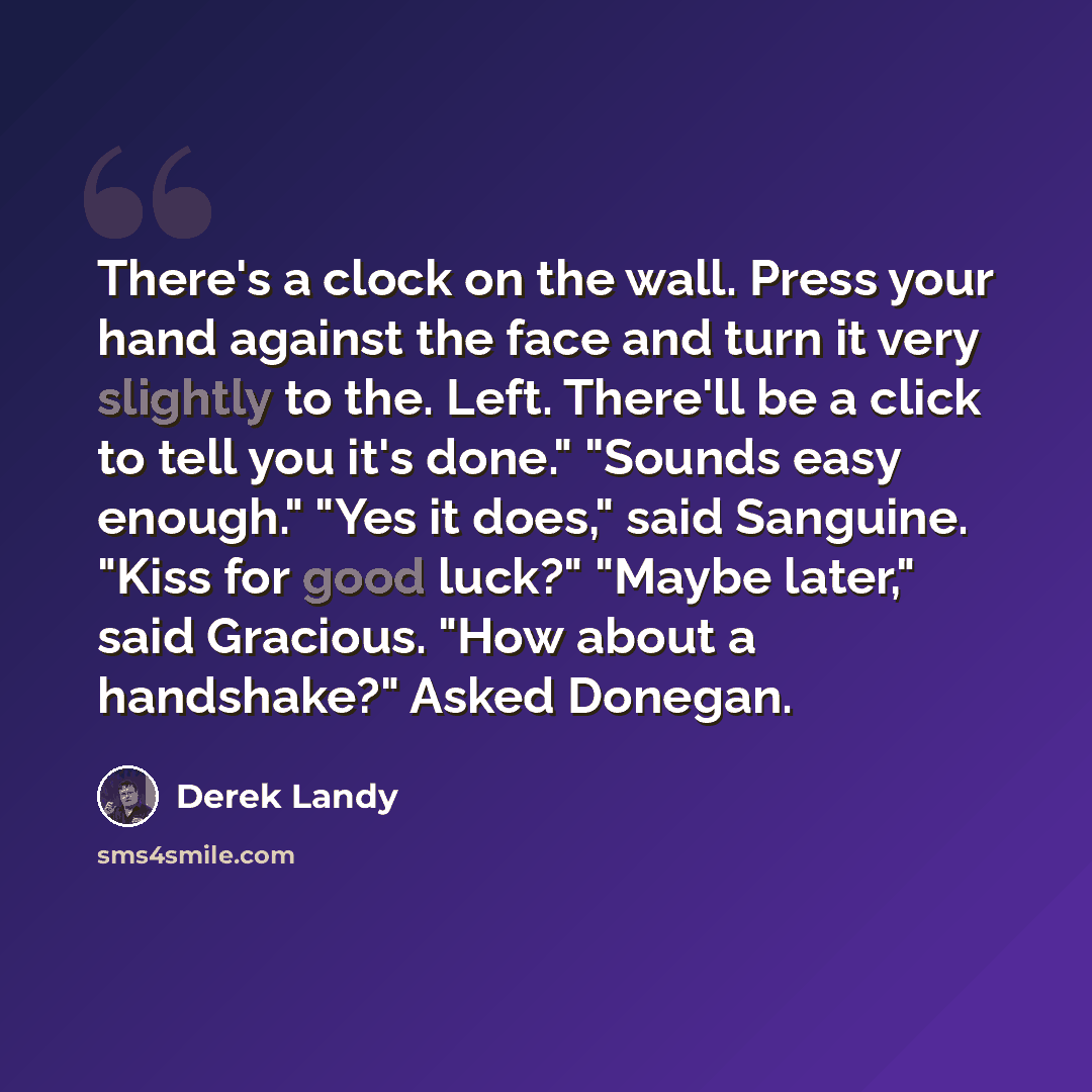 “There's a clock on the wall. Press your hand against the face and turn it very slightly to the. Left. There'll be a click to tell you it's done." "Sounds easy enough." "Yes it does," said Sanguine. "Kiss for good luck?" "Maybe later," said Gracious. "How about a handshake?" Asked Donegan.” quote by Derek Landy
