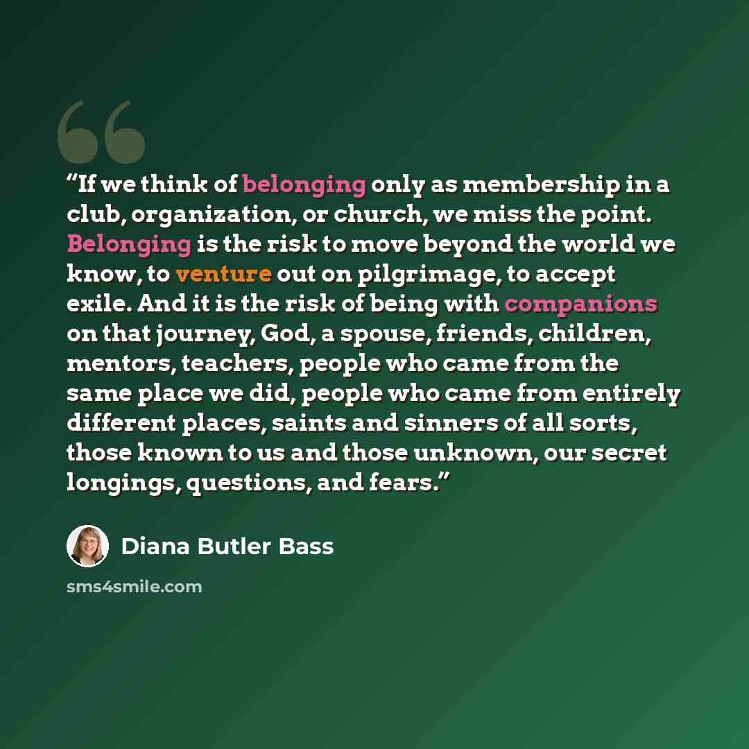 “If we think of belonging only as membership in a club, organization, or church, we miss the point. Belonging is the risk to move beyond the world we know, to venture out on pilgrimage, to accept exile. And it is the risk of being with companions on that journey, God, a spouse, friends, children…” quote by Diana Butler Bass