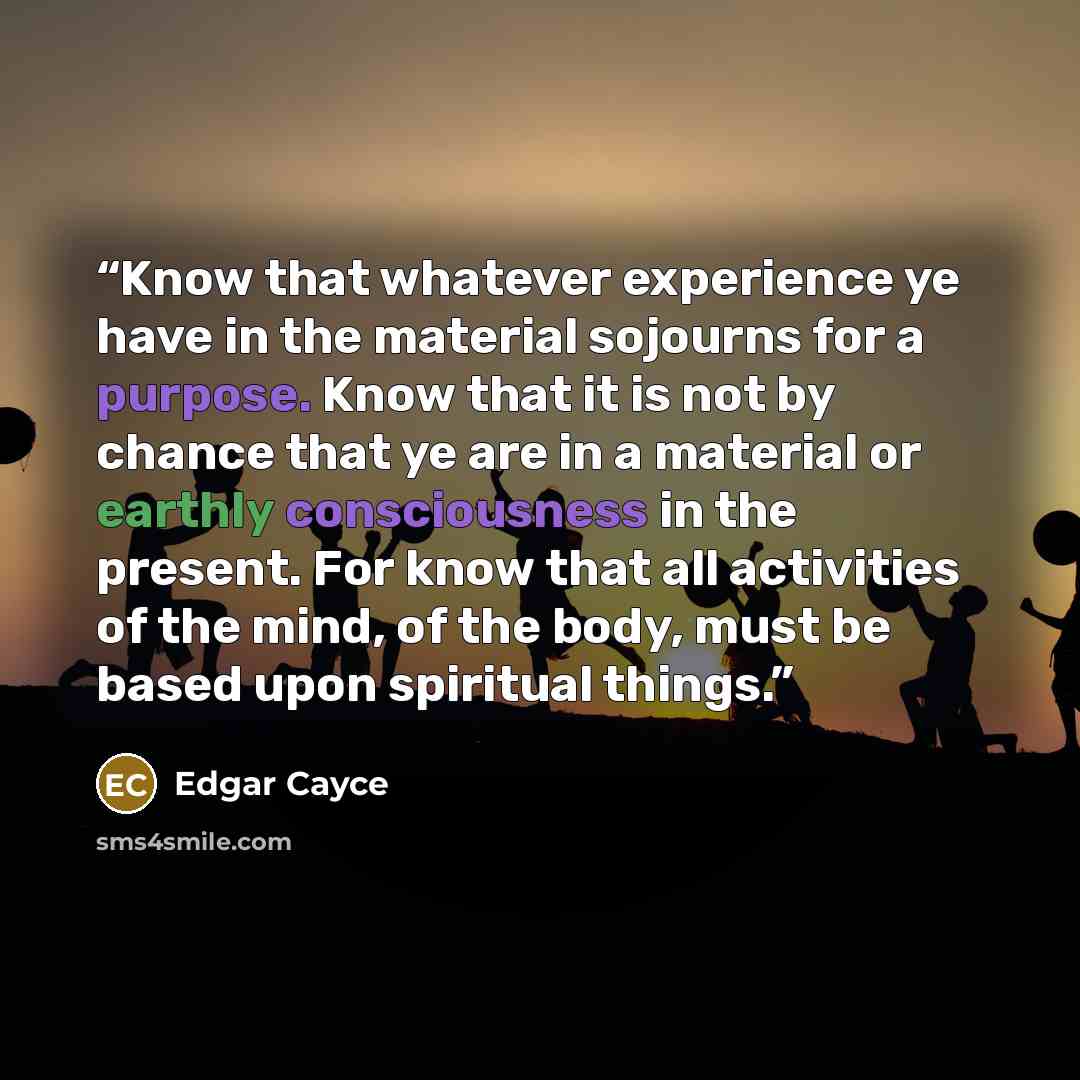 “Know that whatever experience ye have in the material sojourns for a purpose. Know that it is not by chance that ye are in a material or earthly consciousness in the present. For know that all activities of the mind, of the body, must be based upon spiritual things.” quote by Edgar Cayce