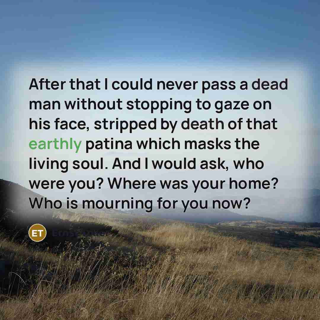 “After that I could never pass a dead man without stopping to gaze on his face, stripped by death of that earthly patina which masks the living soul. And I would ask, who were you? Where was your home? Who is mourning for you now?” quote by Ernst Toller