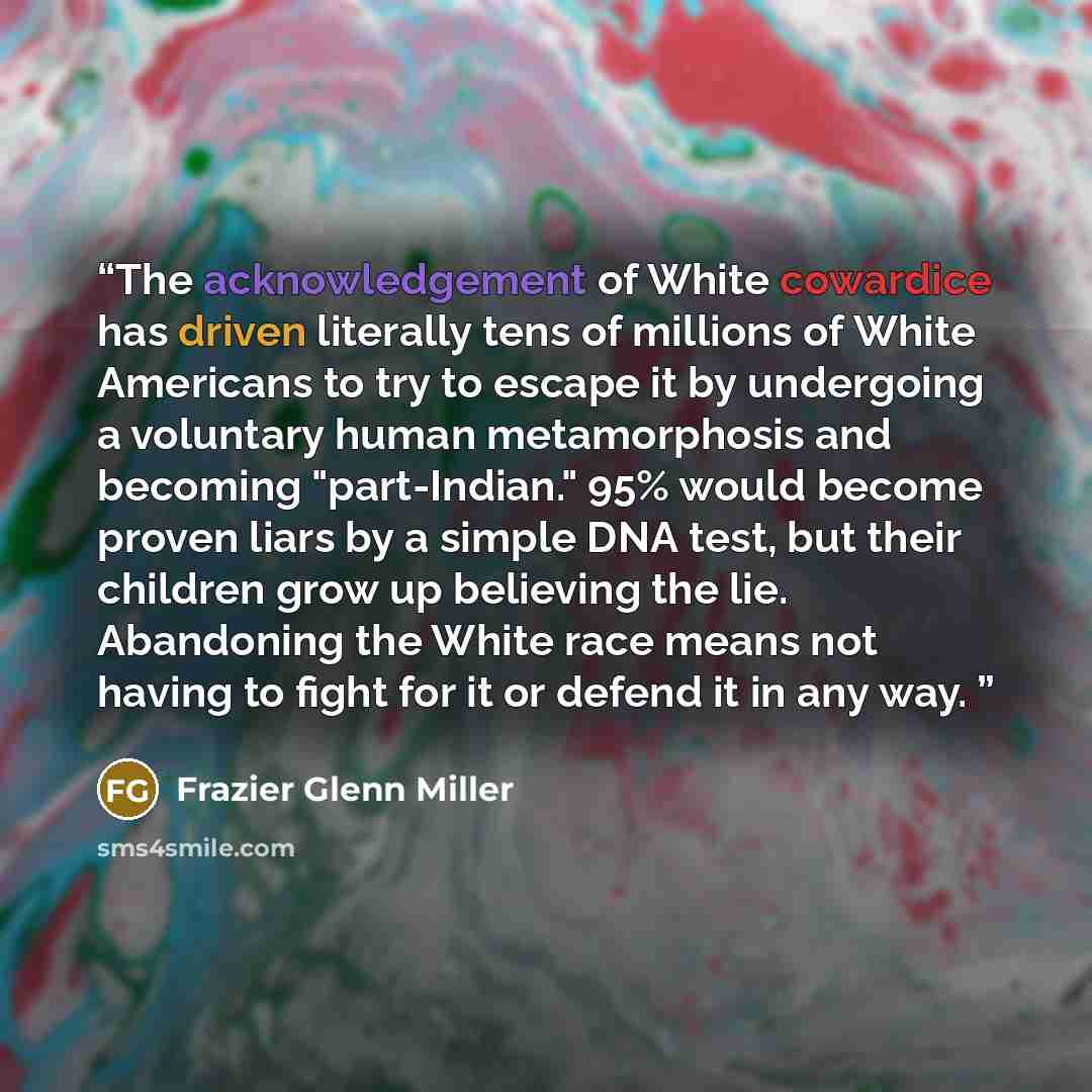 “The acknowledgement of White cowardice has driven literally tens of millions of White Americans to try to escape it by undergoing a voluntary human metamorphosis and becoming "part-Indian." 95% would become proven liars by a simple DNA test, but their children grow up believing the lie. Abandoning…” quote by Frazier Glenn Miller
