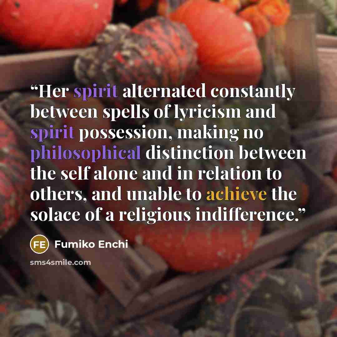 “Her spirit alternated constantly between spells of lyricism and spirit possession, making no philosophical distinction between the self alone and in relation to others, and unable to achieve the solace of a religious indifference.” quote by Fumiko Enchi