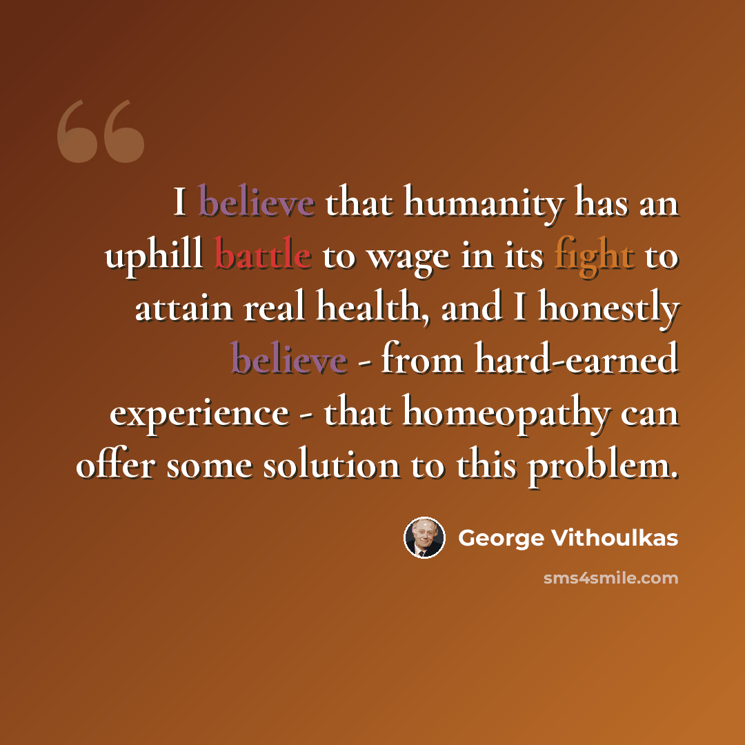 “I believe that humanity has an uphill battle to wage in its fight to attain real health, and I honestly believe - from hard-earned experience - that homeopathy can offer some solution to this problem.” quote by George Vithoulkas