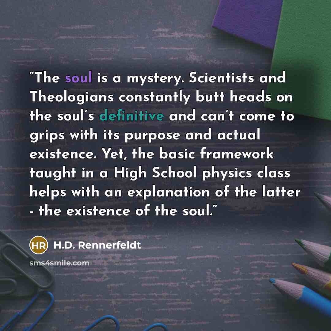 “The soul is a mystery. Scientists and Theologians constantly butt heads on the soul’s definitive and can’t come to grips with its purpose and actual existence. Yet, the basic framework taught in a High School physics class helps with an explanation of the latter - the existence of the soul.” quote by H.D. Rennerfeldt