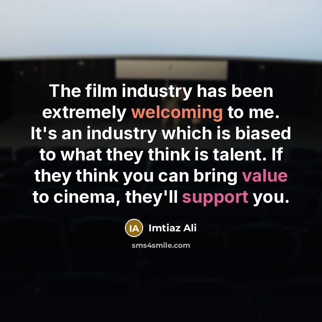 “The film industry has been extremely welcoming to me. It's an industry which is biased to what they think is talent. If they think you can bring value to cinema, they'll support you.” quote by Imtiaz Ali