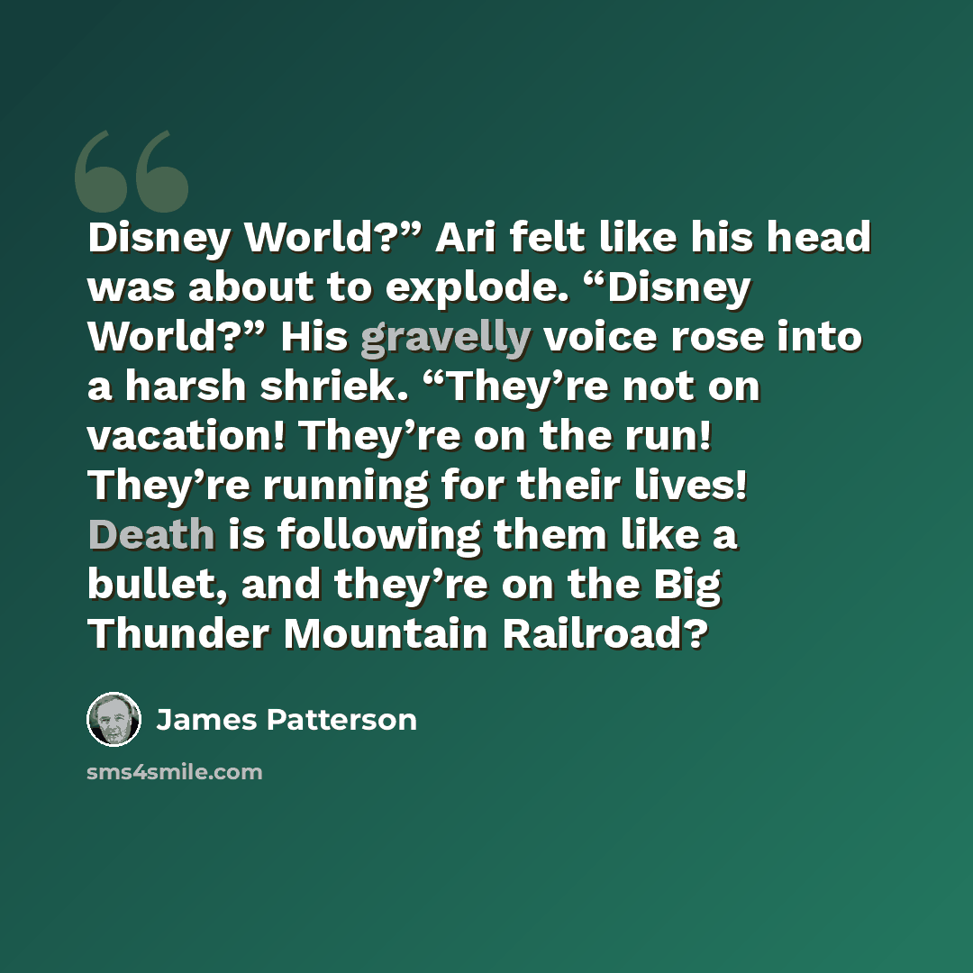 “Disney World?” Ari felt like his head was about to explode. “Disney World?” His gravelly voice rose into a harsh shriek. “They’re not on vacation! They’re on the run! They’re running for their lives! Death is following them like a bullet, and they’re on the Big Thunder Mountain Railroad?” quote by James Patterson