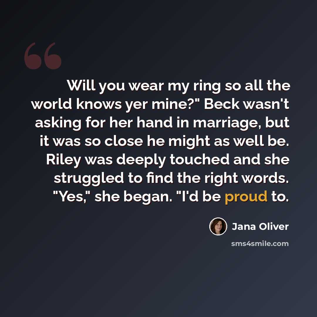 “Will you wear my ring so all the world knows yer mine?" Beck wasn't asking for her hand in marriage, but it was so close he might as well be. Riley was deeply touched and she struggled to find the right words. "Yes," she began. "I'd be proud to.” quote by Jana Oliver