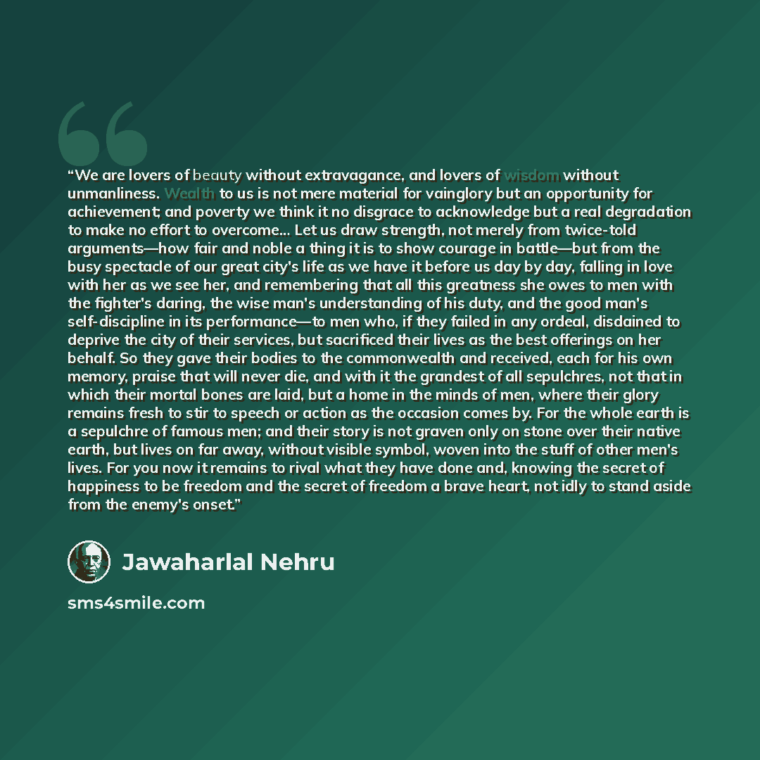 “We are lovers of beauty without extravagance, and lovers of wisdom without unmanliness. Wealth to us is not mere material for vainglory but an opportunity for achievement; and poverty we think it no disgrace to acknowledge but a real degradation to make no effort to overcome… Let us draw strength…” quote by Jawaharlal Nehru