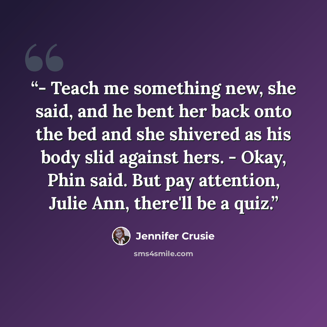 “- Teach me something new, she said, and he bent her back onto the bed and she shivered as his body slid against hers. - Okay, Phin said. But pay attention, Julie Ann, there'll be a quiz.” quote by Jennifer Crusie
